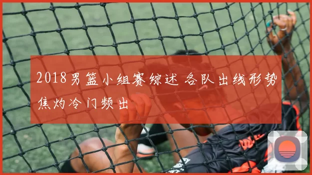 2018男篮小组赛综述 各队出线形势焦灼冷门频出