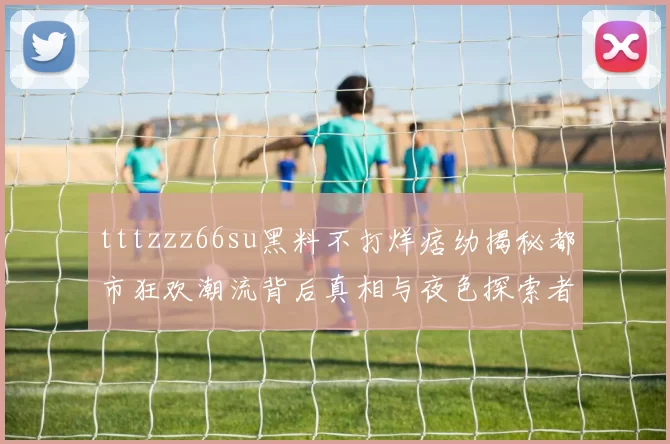 tttzzz66su黑料不打烊痞幼揭秘都市狂欢潮流背后真相与夜色探索者共舞沉浮律
