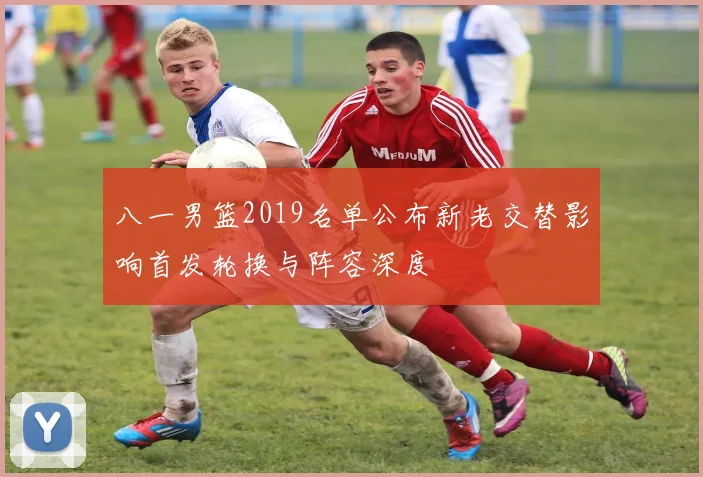 八一男篮2019名单公布新老交替影响首发轮换与阵容深度
