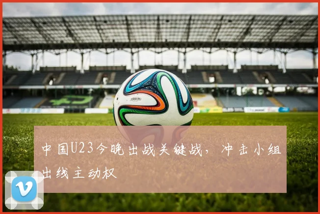 中国U23今晚出战关键战,冲击小组出线主动权