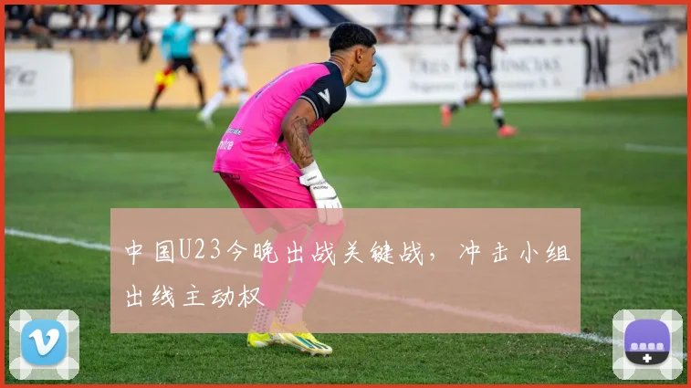 中国U23今晚出战关键战，冲击小组出线主动权